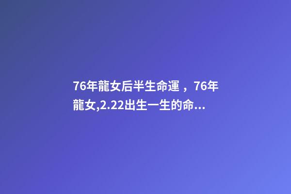 76年龍女后半生命運，76年龍女,2.22出生一生的命運 76年屬龍人后半生命運，76年屬龍人2022 年運勢